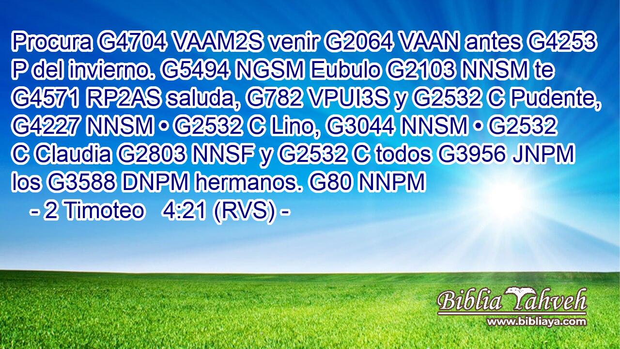 Procura G4704 VAAM2S venir G2064 VAAN antes G4253 P del invierno. G5494 NGSM Eubulo G2103 NNSM te G4571 RP2AS saluda, G782 VPUI3S y G2532 C Pudente, G4227 NNSM • G2532 C Lino, G3044 NNSM • G2532 C Claudia G2803 NNSF y G2532 C todos G3956 JNPM los G3588 DNPM hermanos. G80 NNPM 