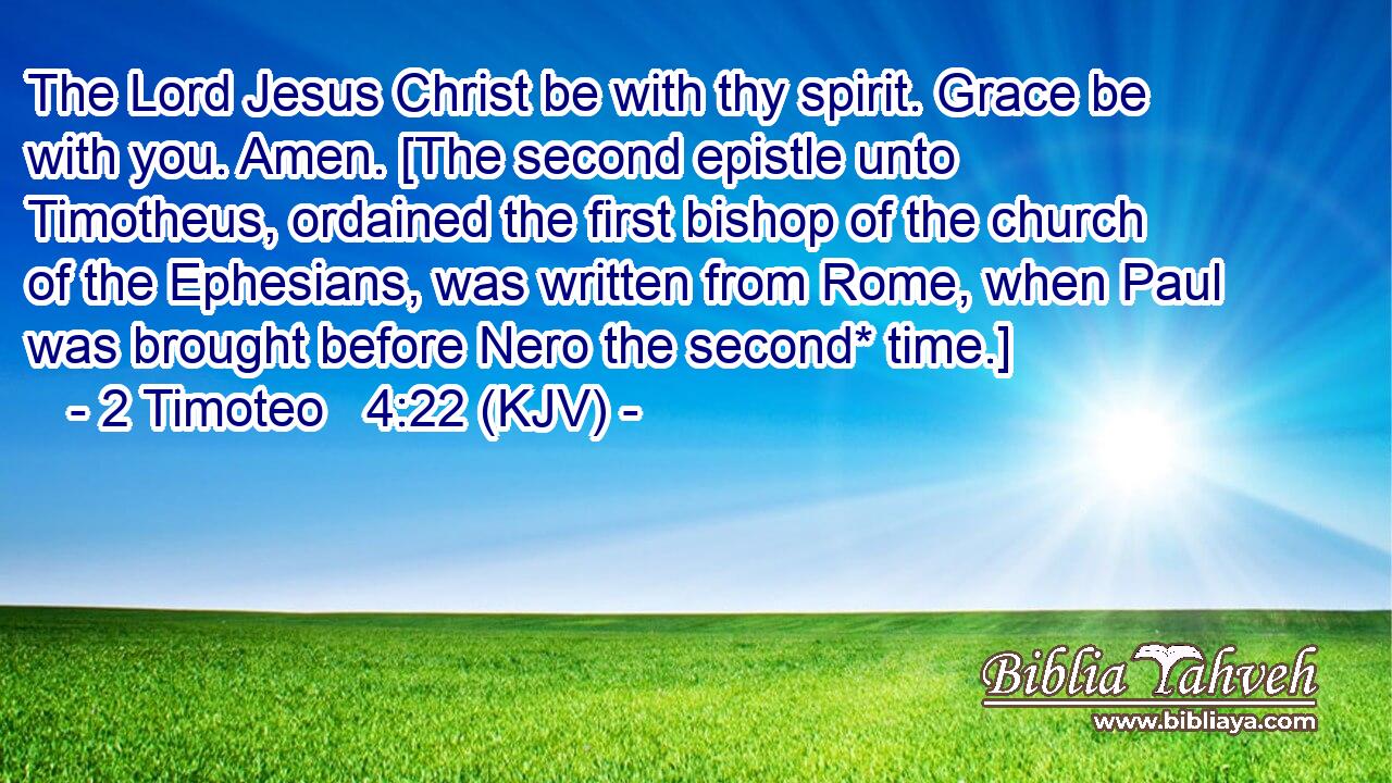 The Lord Jesus Christ be with thy spirit. Grace be with you. Amen. [The second epistle unto Timotheus, ordained the first bishop of the church of the Ephesians, was written from Rome, when Paul was brought before Nero the second* time.]