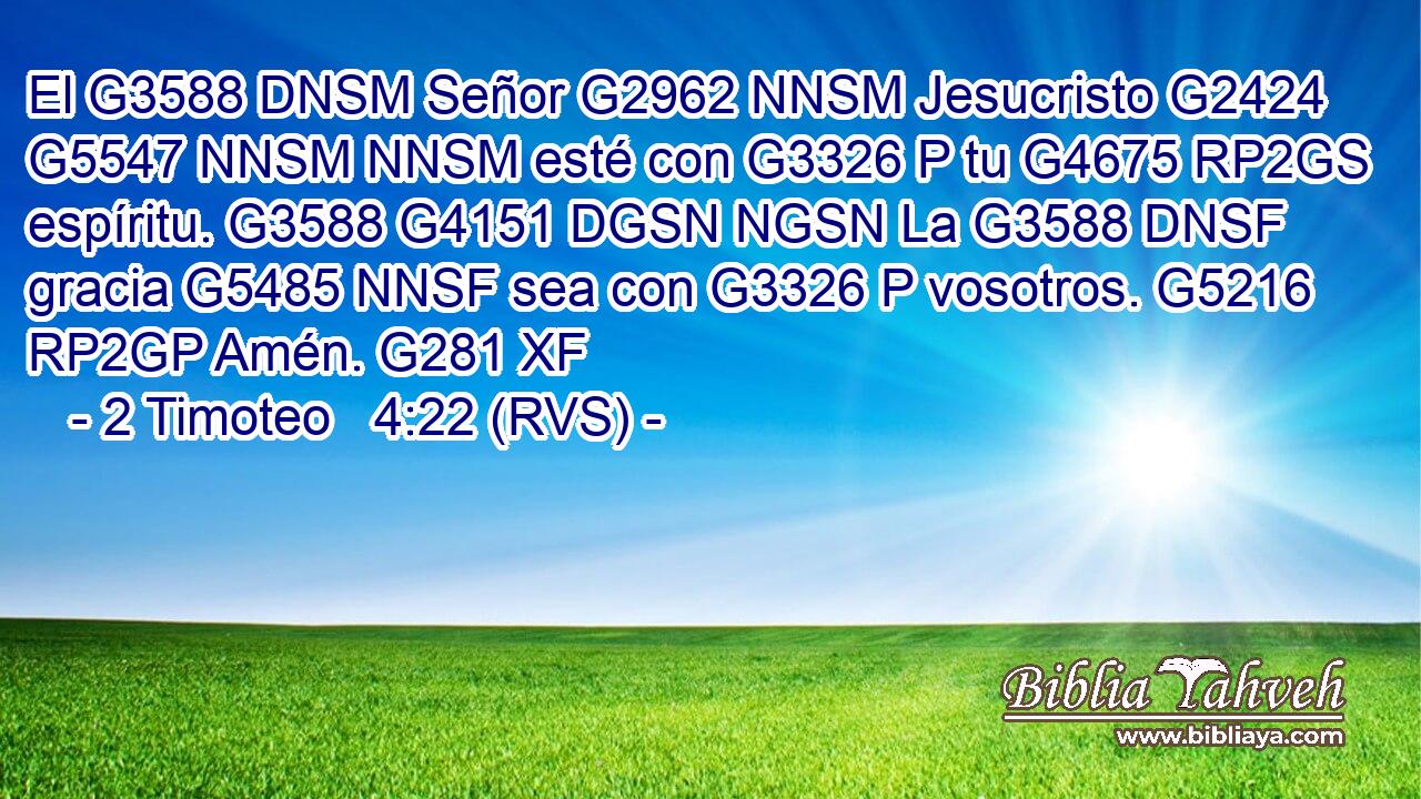 El G3588 DNSM Señor G2962 NNSM Jesucristo G2424 G5547 NNSM NNSM esté con G3326 P tu G4675 RP2GS espíritu. G3588 G4151 DGSN NGSN La G3588 DNSF gracia G5485 NNSF sea con G3326 P vosotros. G5216 RP2GP Amén. G281 XF 