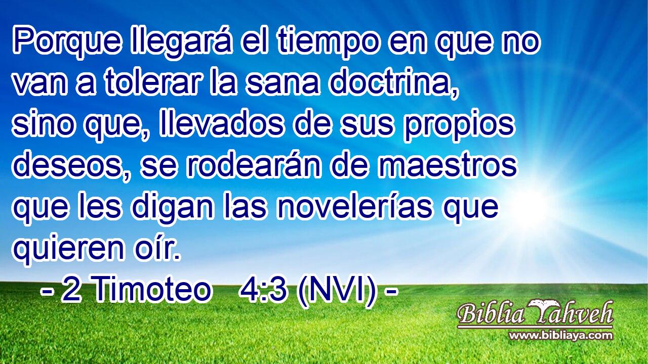  Porque llegará el tiempo en que no van a tolerar la sana doctrina, sino que, llevados de sus propios deseos, se rodearán de maestros que les digan las novelerías que quieren oír. 