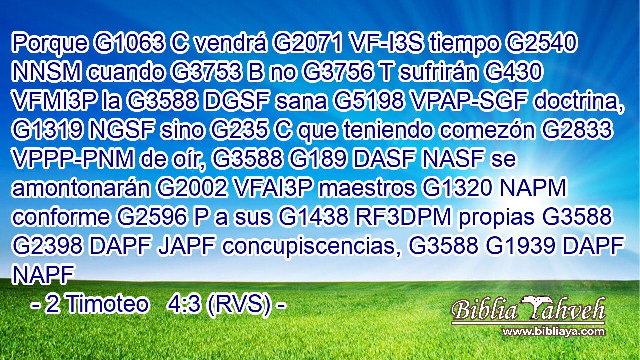 Porque G1063 C vendrá G2071 VF-I3S tiempo G2540 NNSM cuando G3753 B no G3756 T sufrirán G430 VFMI3P la G3588 DGSF sana G5198 VPAP-SGF doctrina, G1319 NGSF sino G235 C que teniendo comezón G2833 VPPP-PNM de oír, G3588 G189 DASF NASF se amontonarán G2002 VFAI3P maestros G1320 NAPM conforme G2596 P a sus G1438 RF3DPM propias G3588 G2398 DAPF JAPF concupiscencias, G3588 G1939 DAPF NAPF 