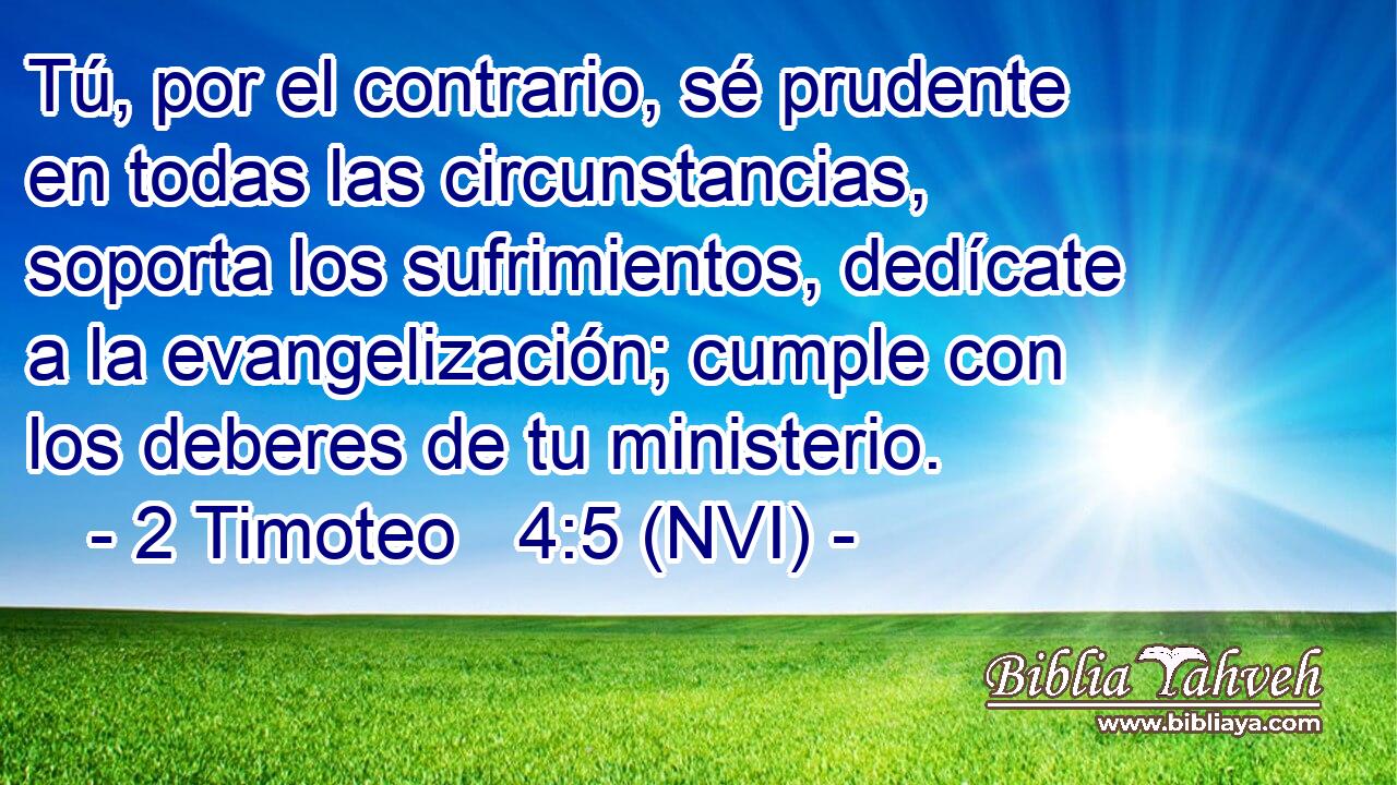  Tú, por el contrario, sé prudente en todas las circunstancias, soporta los sufrimientos, dedícate a la evangelización; cumple con los deberes de tu ministerio. 