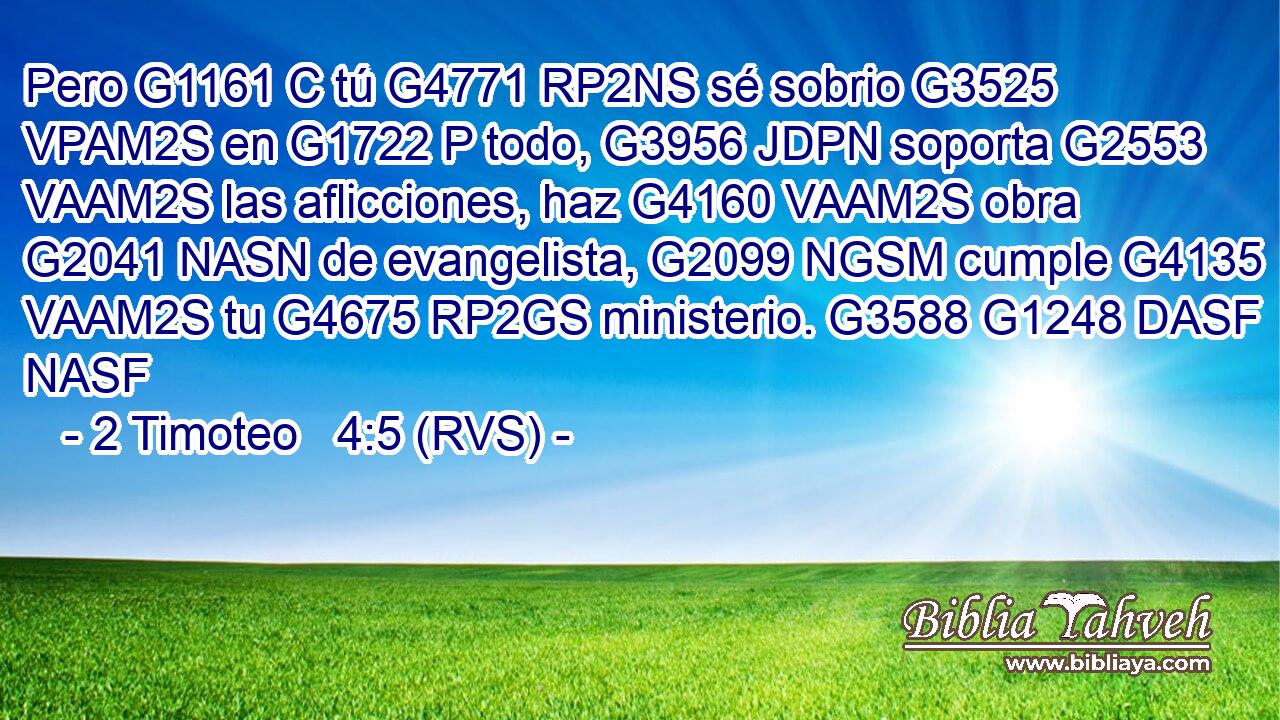 Pero G1161 C tú G4771 RP2NS sé sobrio G3525 VPAM2S en G1722 P todo, G3956 JDPN soporta G2553 VAAM2S las aflicciones, haz G4160 VAAM2S obra G2041 NASN de evangelista, G2099 NGSM cumple G4135 VAAM2S tu G4675 RP2GS ministerio. G3588 G1248 DASF NASF 