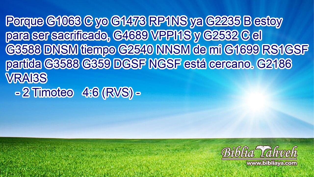 Porque G1063 C yo G1473 RP1NS ya G2235 B estoy para ser sacrificado, G4689 VPPI1S y G2532 C el G3588 DNSM tiempo G2540 NNSM de mi G1699 RS1GSF partida G3588 G359 DGSF NGSF está cercano. G2186 VRAI3S 