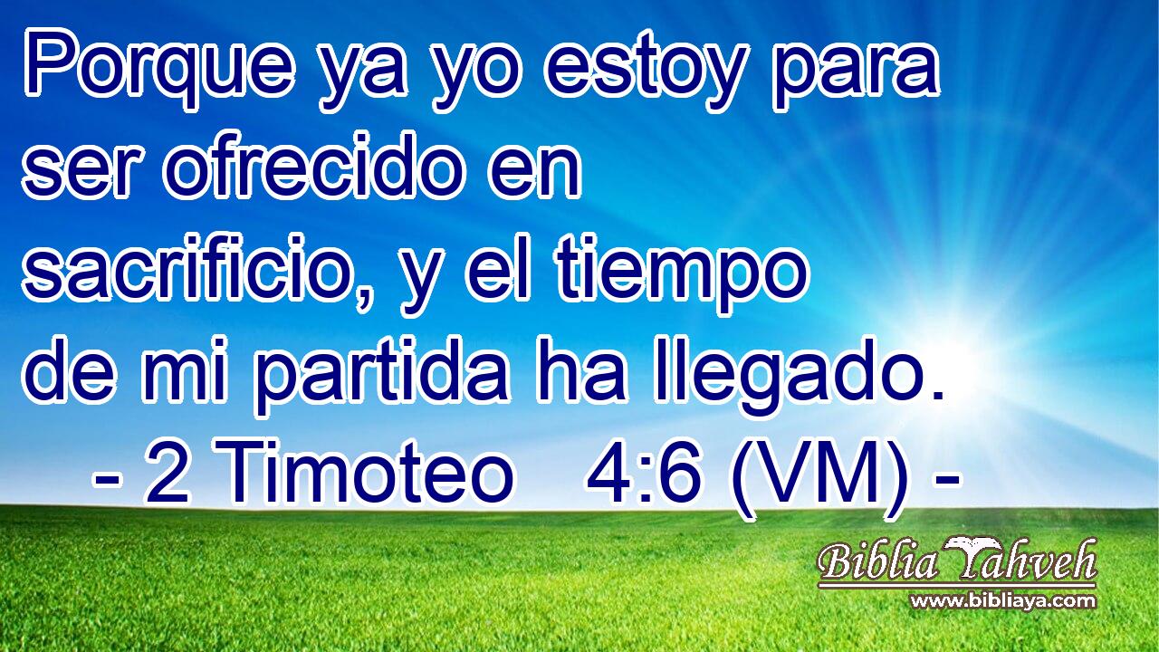  Porque ya yo estoy para ser ofrecido en sacrificio, y el tiempo de mi partida ha llegado. 