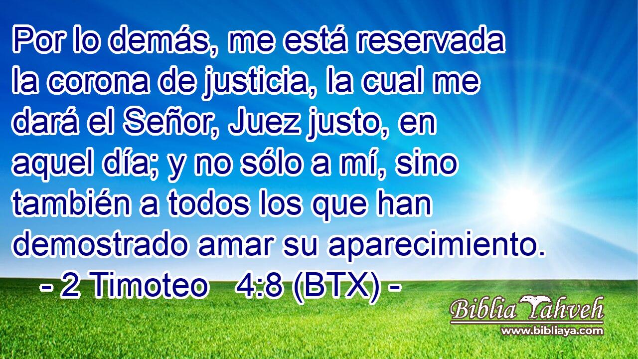 Por lo demás, me está reservada la corona de justicia, la cual me dará el Señor, Juez justo, en aquel día; y no sólo a mí, sino también a todos los que han demostrado amar su aparecimiento.