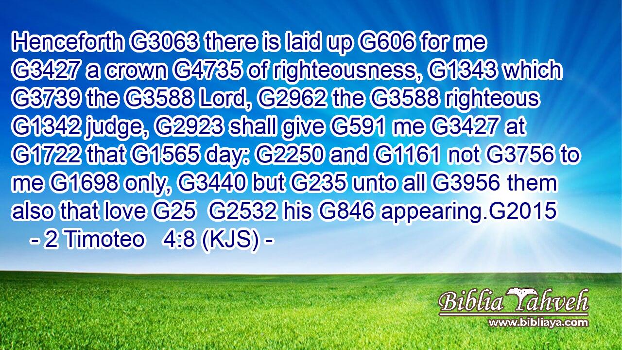 Henceforth G3063 there is laid up G606 for me G3427 a crown G4735 of righteousness, G1343 which G3739 the G3588 Lord, G2962 the G3588 righteous G1342 judge, G2923 shall give G591 me G3427 at G1722 that G1565 day: G2250 and G1161 not G3756 to me G1698 only, G3440 but G235 unto all G3956 them also that love G25  G2532 his G846 appearing.G2015