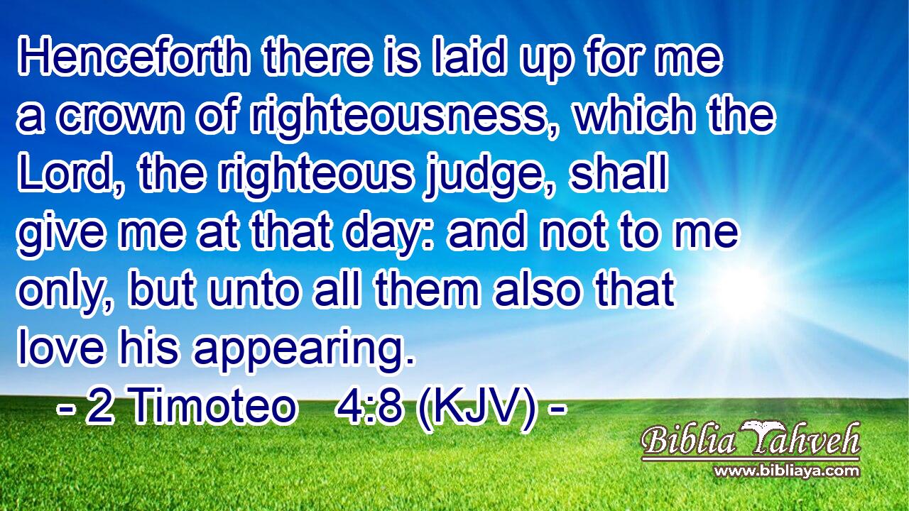 Henceforth there is laid up for me a crown of righteousness, which the Lord, the righteous judge, shall give me at that day: and not to me only, but unto all them also that love his appearing.