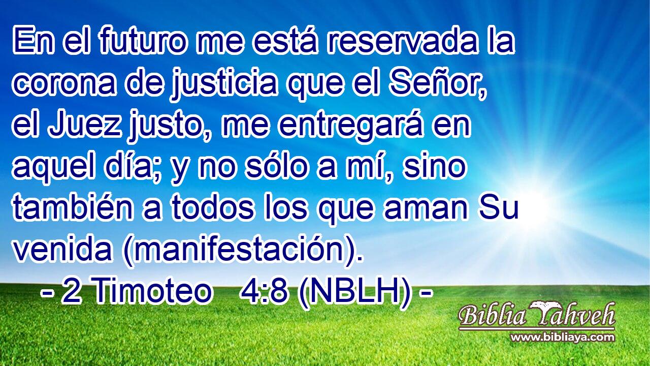  En el futuro me está reservada la corona de justicia que el Señor, el Juez justo, me entregará en aquel día; y no sólo a mí, sino también a todos los que aman Su venida (manifestación). 