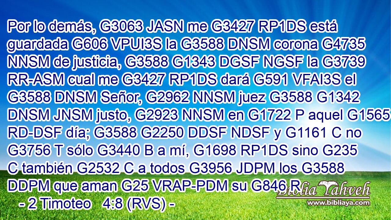 Por lo demás, G3063 JASN me G3427 RP1DS está guardada G606 VPUI3S la G3588 DNSM corona G4735 NNSM de justicia, G3588 G1343 DGSF NGSF la G3739 RR-ASM cual me G3427 RP1DS dará G591 VFAI3S el G3588 DNSM Señor, G2962 NNSM juez G3588 G1342 DNSM JNSM justo, G2923 NNSM en G1722 P aquel G1565 RD-DSF día; G3588 G2250 DDSF NDSF y G1161 C no G3756 T sólo G3440 B a mí, G1698 RP1DS sino G235 C también G2532 C a todos G3956 JDPM los G3588 DDPM que aman G25 VRAP-PDM su G846 R