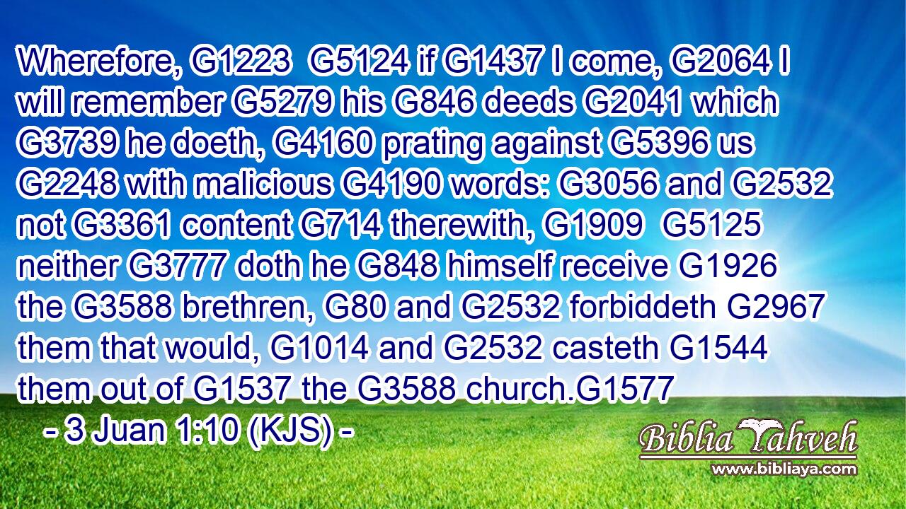 Wherefore, G1223  G5124 if G1437 I come, G2064 I will remember G5279 his G846 deeds G2041 which G3739 he doeth, G4160 prating against G5396 us G2248 with malicious G4190 words: G3056 and G2532 not G3361 content G714 therewith, G1909  G5125 neither G3777 doth he G848 himself receive G1926 the G3588 brethren, G80 and G2532 forbiddeth G2967 them that would, G1014 and G2532 casteth G1544 them out of G1537 the G3588 church.G1577