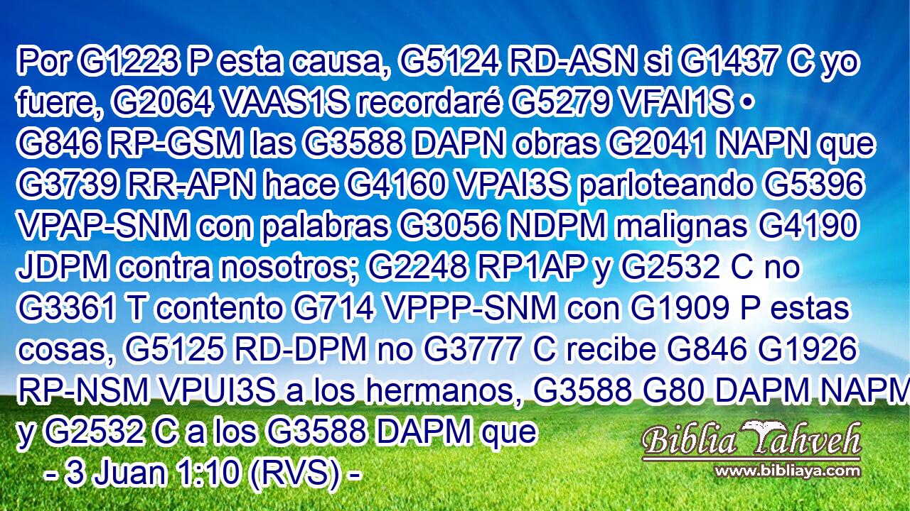 Por G1223 P esta causa, G5124 RD-ASN si G1437 C yo fuere, G2064 VAAS1S recordaré G5279 VFAI1S • G846 RP-GSM las G3588 DAPN obras G2041 NAPN que G3739 RR-APN hace G4160 VPAI3S parloteando G5396 VPAP-SNM con palabras G3056 NDPM malignas G4190 JDPM contra nosotros; G2248 RP1AP y G2532 C no G3361 T contento G714 VPPP-SNM con G1909 P estas cosas, G5125 RD-DPM no G3777 C recibe G846 G1926 RP-NSM VPUI3S a los hermanos, G3588 G80 DAPM NAPM y G2532 C a los G3588 DAPM que