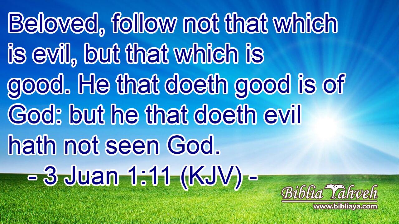 Beloved, follow not that which is evil, but that which is good. He that doeth good is of God: but he that doeth evil hath not seen God.