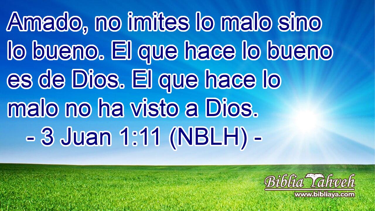  Amado, no imites lo malo sino lo bueno. El que hace lo bueno es de Dios. El que hace lo malo no ha visto a Dios. 