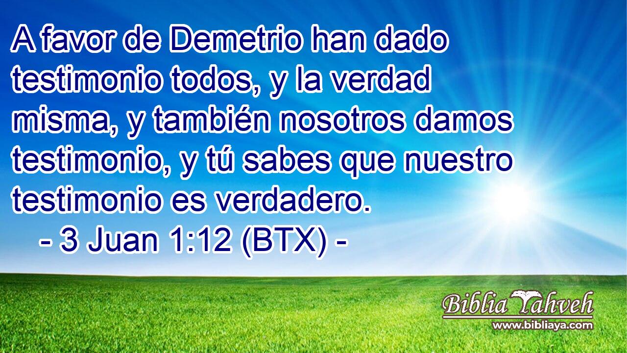 A favor de Demetrio han dado testimonio todos, y la verdad misma, y también nosotros damos testimonio, y tú sabes que nuestro testimonio es verdadero.
