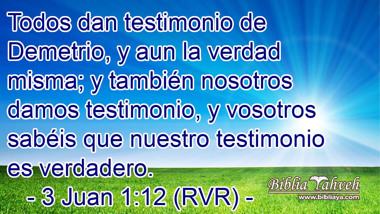 Todos dan testimonio de Demetrio, y aun la verdad misma; y también nosotros damos testimonio, y vosotros sabéis que nuestro testimonio es verdadero.