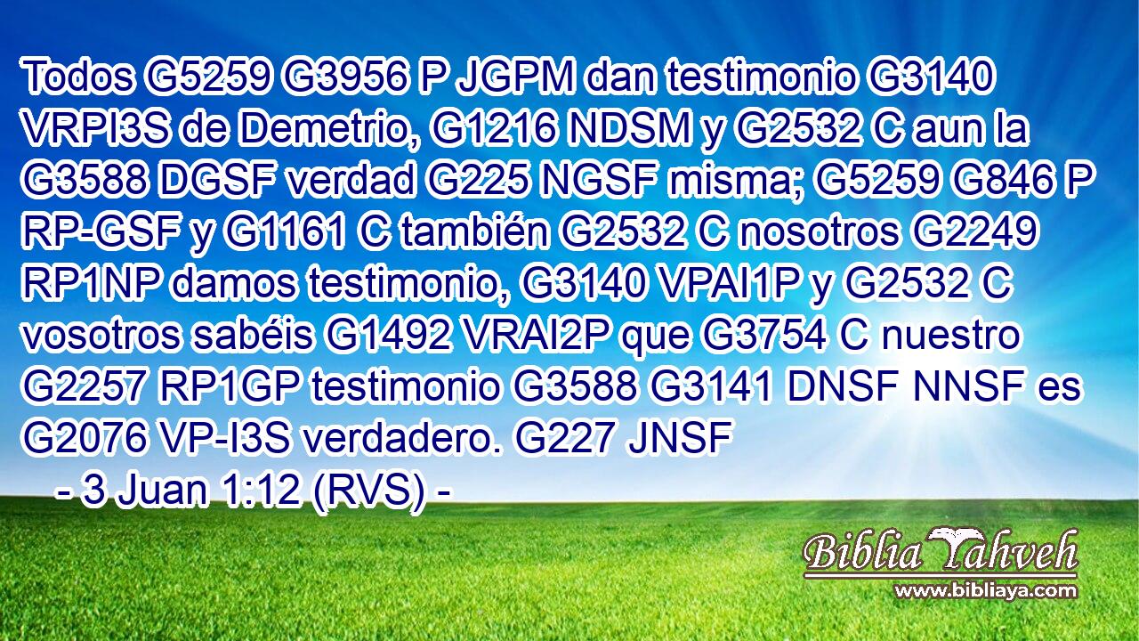 Todos G5259 G3956 P JGPM dan testimonio G3140 VRPI3S de Demetrio, G1216 NDSM y G2532 C aun la G3588 DGSF verdad G225 NGSF misma; G5259 G846 P RP-GSF y G1161 C también G2532 C nosotros G2249 RP1NP damos testimonio, G3140 VPAI1P y G2532 C vosotros sabéis G1492 VRAI2P que G3754 C nuestro G2257 RP1GP testimonio G3588 G3141 DNSF NNSF es G2076 VP-I3S verdadero. G227 JNSF 