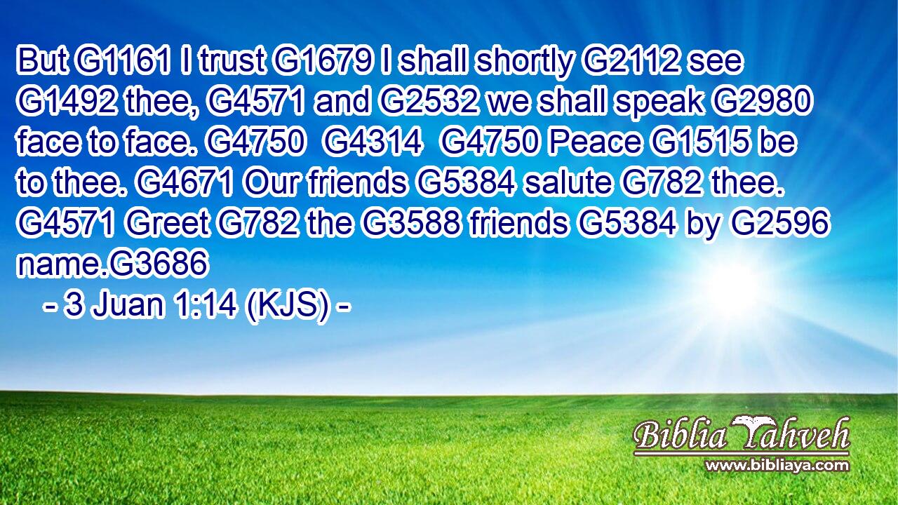 But G1161 I trust G1679 I shall shortly G2112 see G1492 thee, G4571 and G2532 we shall speak G2980 face to face. G4750  G4314  G4750 Peace G1515 be to thee. G4671 Our friends G5384 salute G782 thee. G4571 Greet G782 the G3588 friends G5384 by G2596 name.G3686