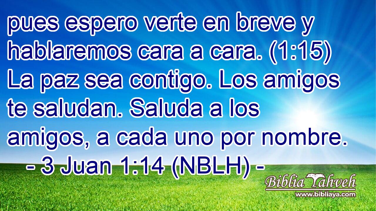  pues espero verte en breve y hablaremos cara a cara. (1:15) La paz sea contigo. Los amigos te saludan. Saluda a los amigos, a cada uno por nombre. 