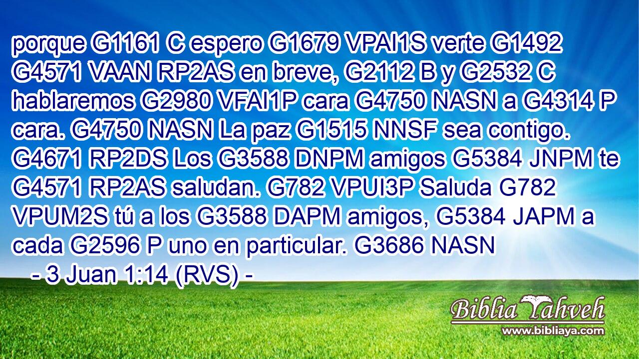 porque G1161 C espero G1679 VPAI1S verte G1492 G4571 VAAN RP2AS en breve, G2112 B y G2532 C hablaremos G2980 VFAI1P cara G4750 NASN a G4314 P cara. G4750 NASN La paz G1515 NNSF sea contigo. G4671 RP2DS Los G3588 DNPM amigos G5384 JNPM te G4571 RP2AS saludan. G782 VPUI3P Saluda G782 VPUM2S tú a los G3588 DAPM amigos, G5384 JAPM a cada G2596 P uno en particular. G3686 NASN 