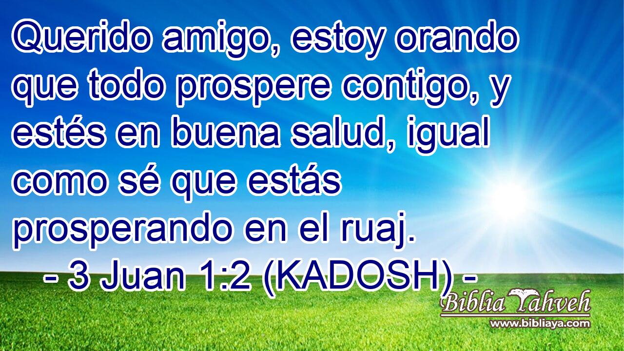  Querido amigo, estoy orando que todo prospere contigo, y estés en buena salud, igual como sé que estás prosperando en el ruaj. 