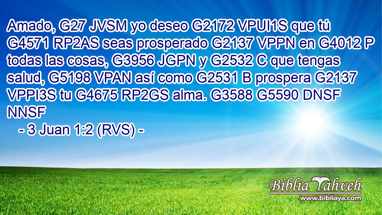 Amado, G27 JVSM yo deseo G2172 VPUI1S que tú G4571 RP2AS seas prosperado G2137 VPPN en G4012 P todas las cosas, G3956 JGPN y G2532 C que tengas salud, G5198 VPAN así como G2531 B prospera G2137 VPPI3S tu G4675 RP2GS alma. G3588 G5590 DNSF NNSF 