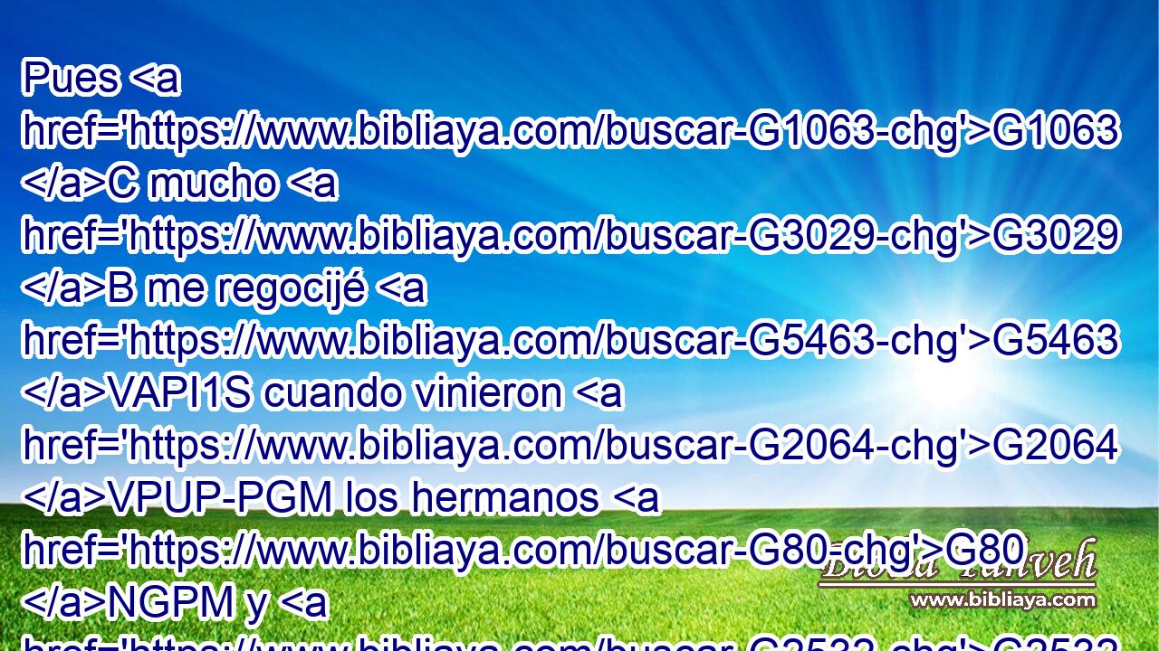 Pues G1063 C mucho G3029 B me regocijé G5463 VAPI1S cuando vinieron G2064 VPUP-PGM los hermanos G80 NGPM y G2532 C dieron testimonio G3140 VPAP-PGM de tu G4675 RP2GS verdad, G3588 G225 DDSF NDSF de cómo G2531 B andas G4771 G4043 RP2NS VPAI2S en G1722 P la verdad. G225 NDSF 