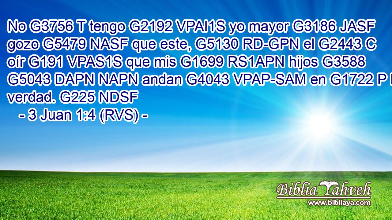 No G3756 T tengo G2192 VPAI1S yo mayor G3186 JASF gozo G5479 NASF que este, G5130 RD-GPN el G2443 C oír G191 VPAS1S que mis G1699 RS1APN hijos G3588 G5043 DAPN NAPN andan G4043 VPAP-SAM en G1722 P la verdad. G225 NDSF 