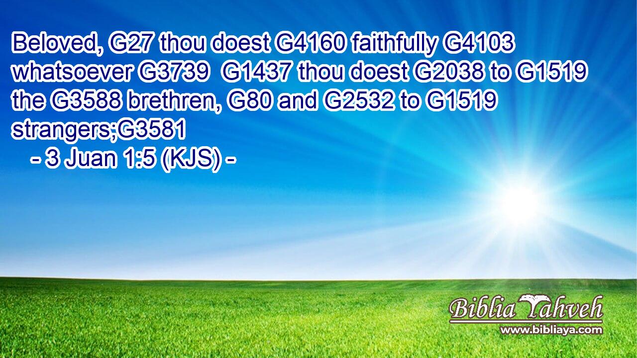 Beloved, G27 thou doest G4160 faithfully G4103 whatsoever G3739  G1437 thou doest G2038 to G1519 the G3588 brethren, G80 and G2532 to G1519 strangers;G3581
