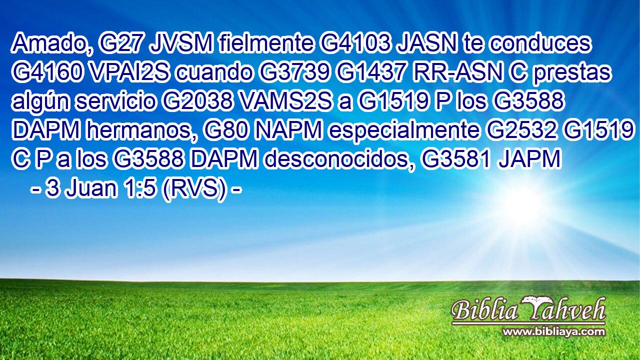 Amado, G27 JVSM fielmente G4103 JASN te conduces G4160 VPAI2S cuando G3739 G1437 RR-ASN C prestas algún servicio G2038 VAMS2S a G1519 P los G3588 DAPM hermanos, G80 NAPM especialmente G2532 G1519 C P a los G3588 DAPM desconocidos, G3581 JAPM 