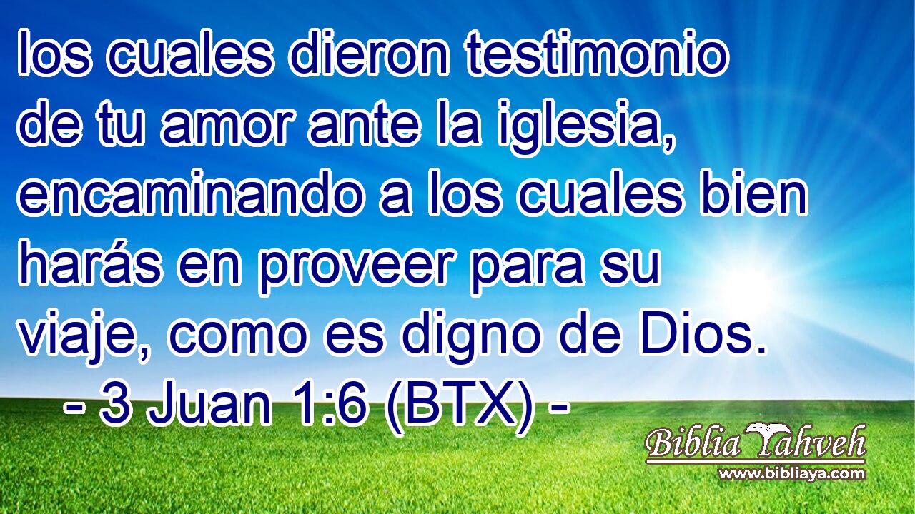 los cuales dieron testimonio de tu amor ante la iglesia, encaminando a los cuales bien harás en proveer para su viaje, como es digno de Dios.