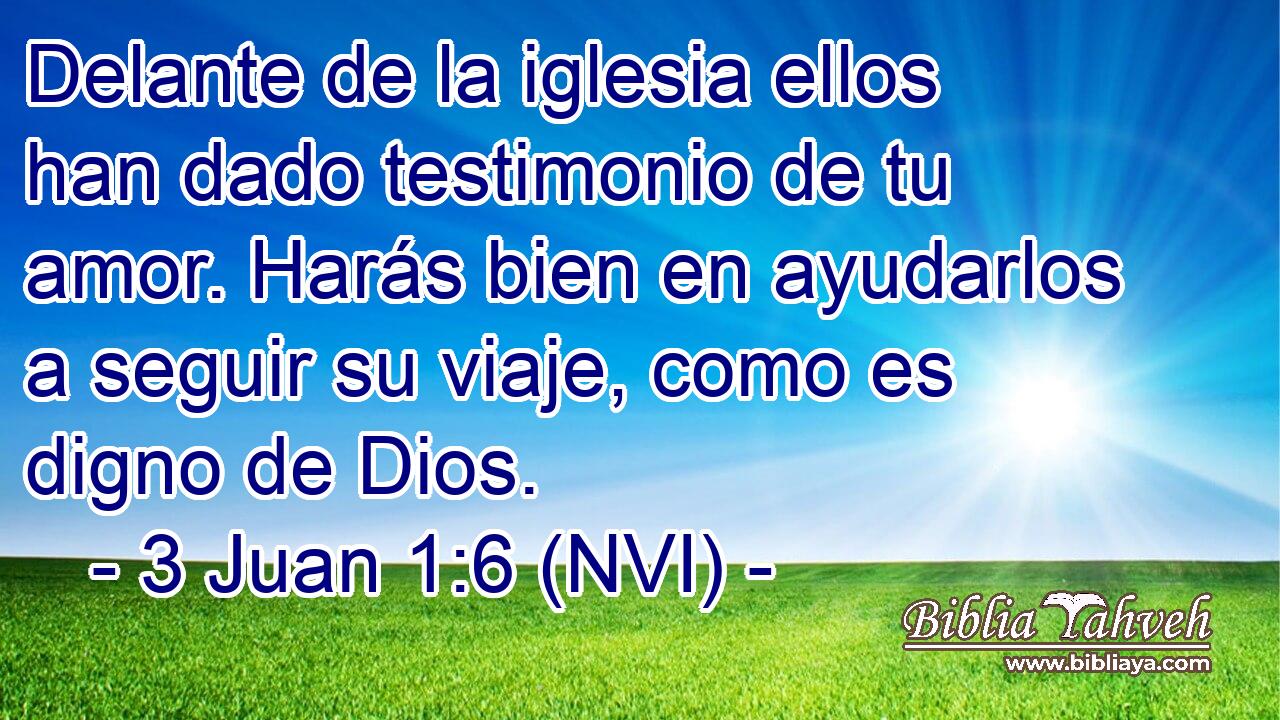  Delante de la iglesia ellos han dado testimonio de tu amor. Harás bien en ayudarlos a seguir su viaje, como es digno de Dios. 
