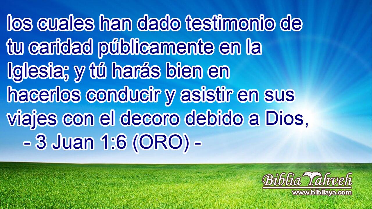  los cuales han dado testimonio de tu caridad públicamente en la Iglesia; y tú harás bien en hacerlos conducir y asistir en sus viajes con el decoro debido a Dios, 