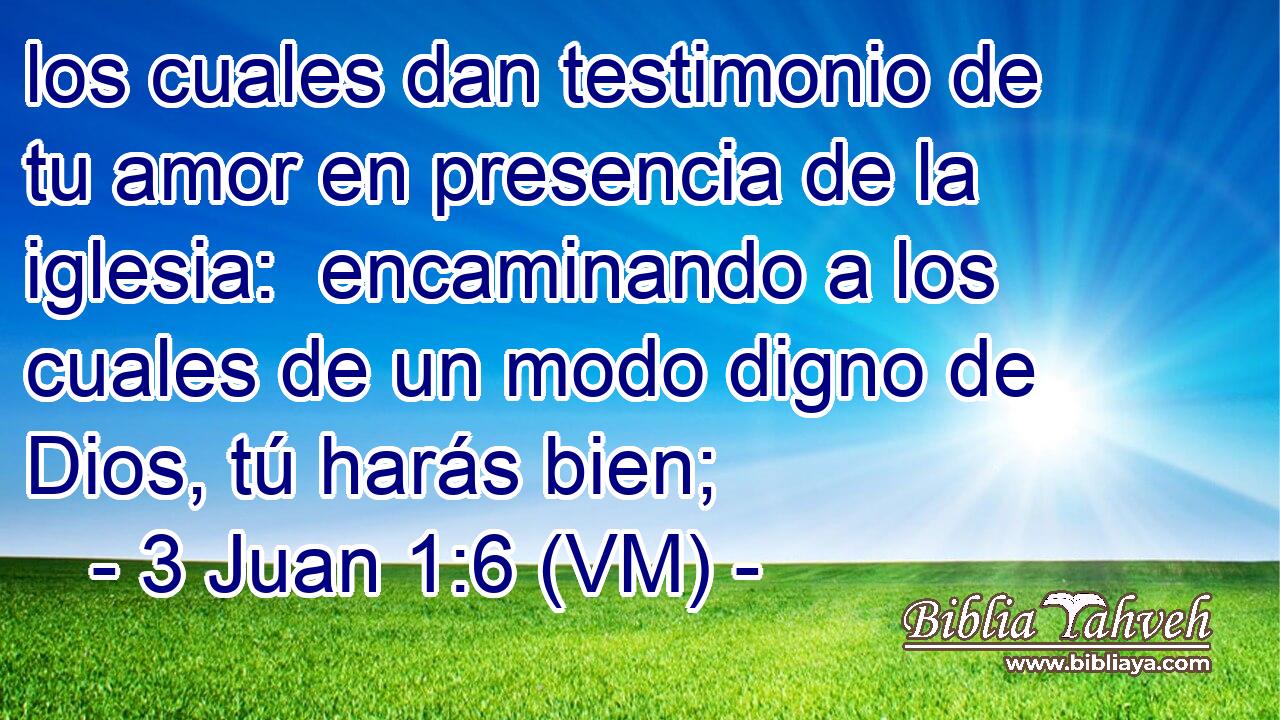  los cuales dan testimonio de tu amor en presencia de la iglesia:  encaminando a los cuales de un modo digno de Dios, tú harás bien; 