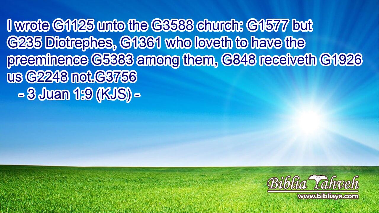 I wrote G1125 unto the G3588 church: G1577 but G235 Diotrephes, G1361 who loveth to have the preeminence G5383 among them, G848 receiveth G1926 us G2248 not.G3756