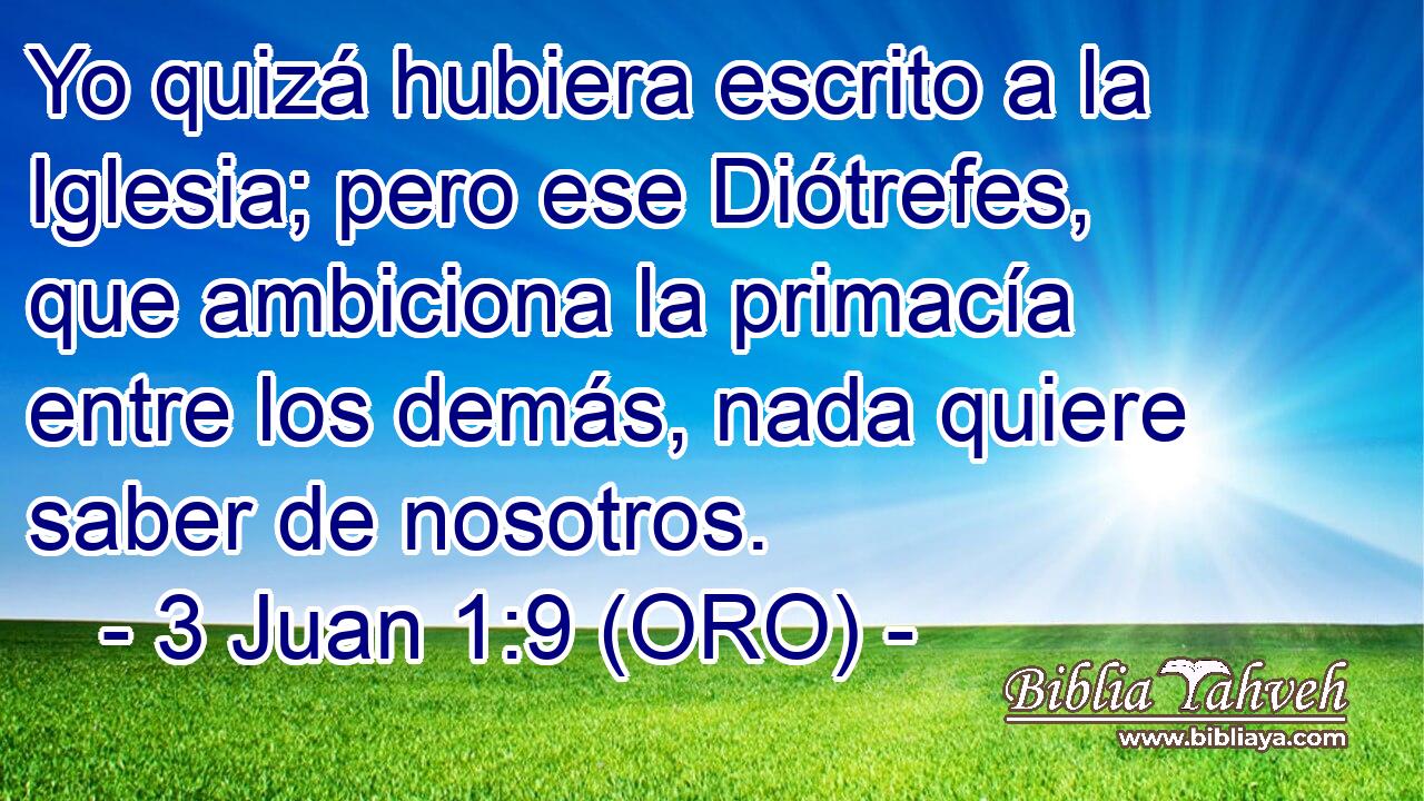  Yo quizá hubiera escrito a la Iglesia; pero ese Diótrefes, que ambiciona la primacía entre los demás, nada quiere saber de nosotros. 