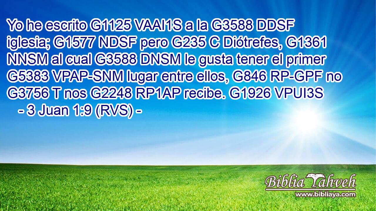 Yo he escrito G1125 VAAI1S a la G3588 DDSF iglesia; G1577 NDSF pero G235 C Diótrefes, G1361 NNSM al cual G3588 DNSM le gusta tener el primer G5383 VPAP-SNM lugar entre ellos, G846 RP-GPF no G3756 T nos G2248 RP1AP recibe. G1926 VPUI3S 