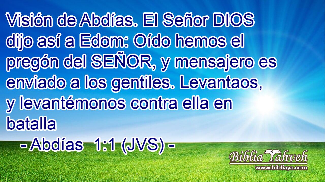Visión de Abdías. El Señor DIOS dijo así a Edom: Oído hemos el pregón del SEÑOR, y mensajero es enviado a los gentiles. Levantaos, y levantémonos contra ella en batalla