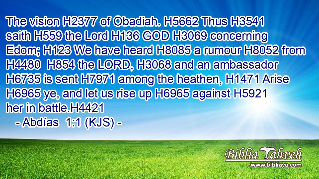 The vision H2377 of Obadiah. H5662 Thus H3541 saith H559 the Lord H136 GOD H3069 concerning Edom; H123 We have heard H8085 a rumour H8052 from H4480  H854 the LORD, H3068 and an ambassador H6735 is sent H7971 among the heathen, H1471 Arise H6965 ye, and let us rise up H6965 against H5921 her in battle.H4421