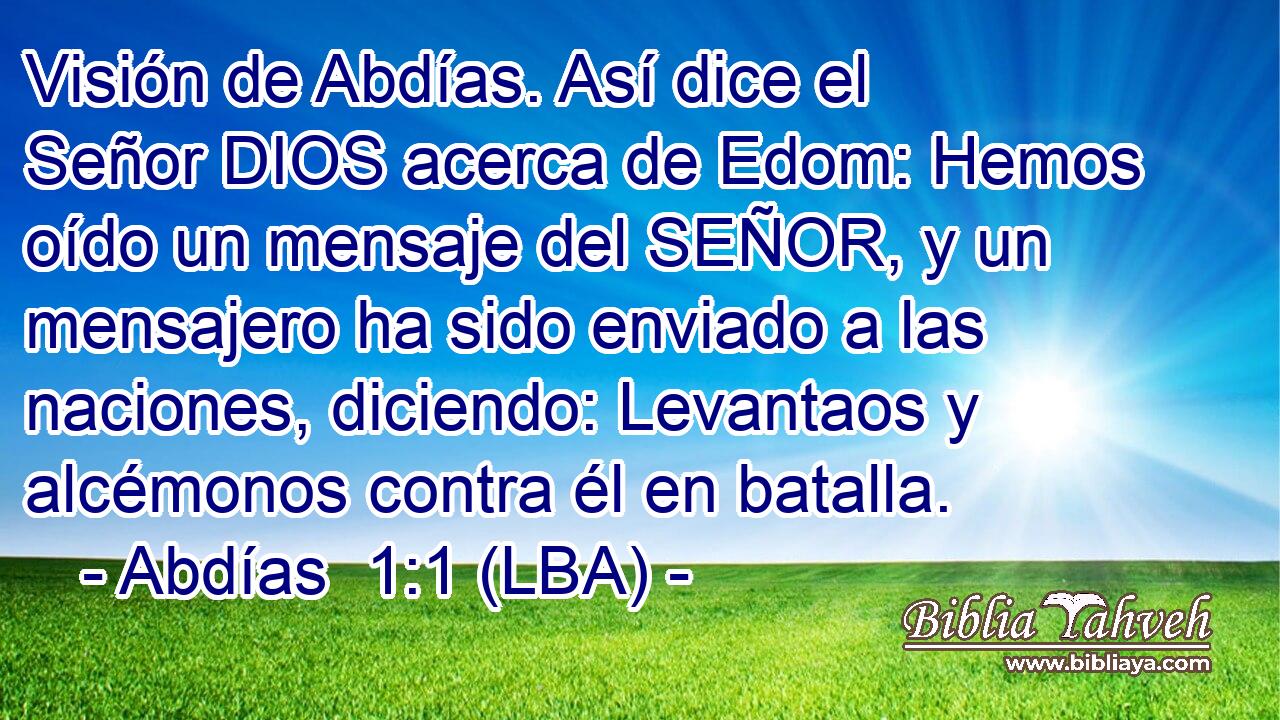 Visión de Abdías. Así dice el Señor DIOS acerca de Edom: Hemos oído un mensaje del SEÑOR, y un mensajero ha sido enviado a las naciones, diciendo: Levantaos y alcémonos contra él en batalla.