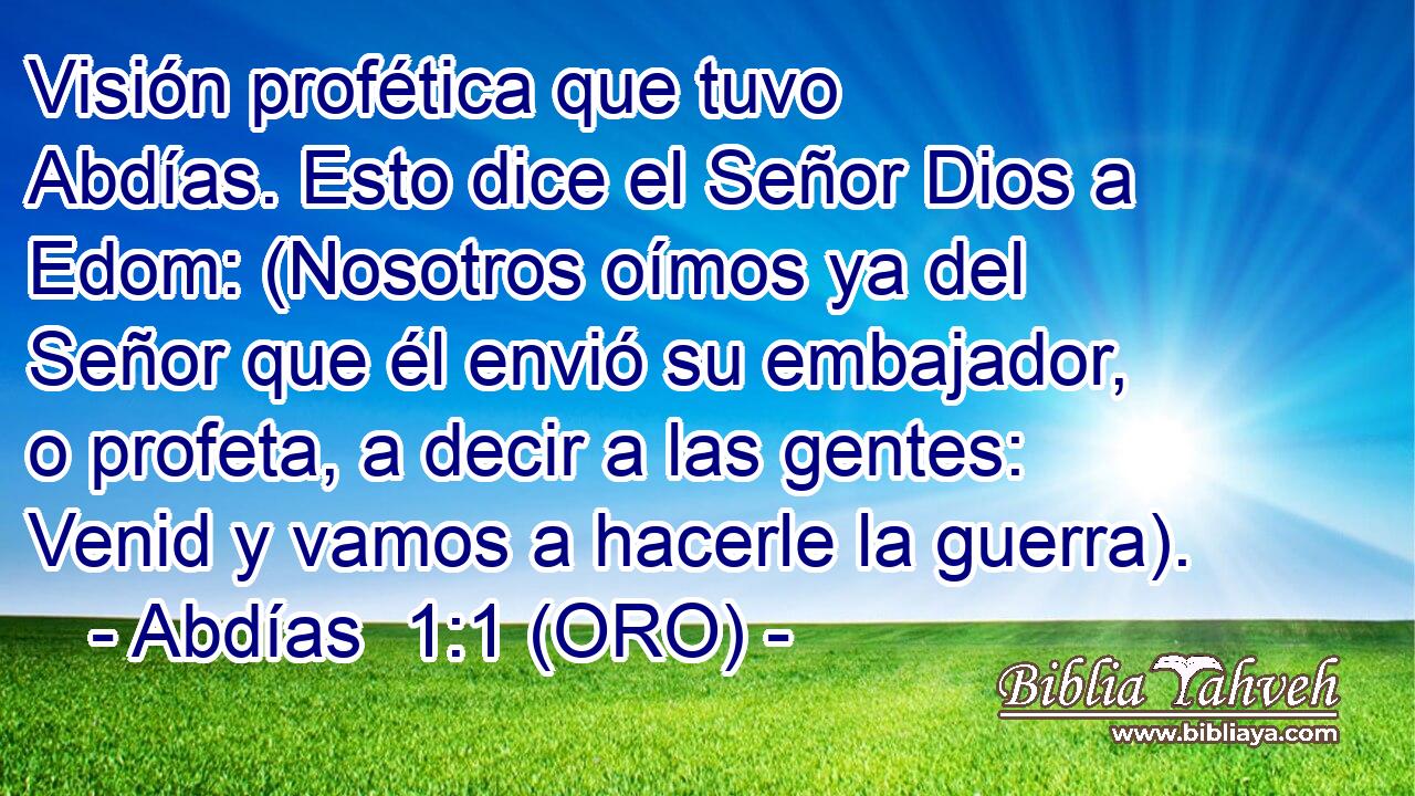  Visión profética que tuvo Abdías. Esto dice el Señor Dios a Edom: (Nosotros oímos ya del Señor que él envió su embajador, o profeta, a decir a las gentes: Venid y vamos a hacerle la guerra). 