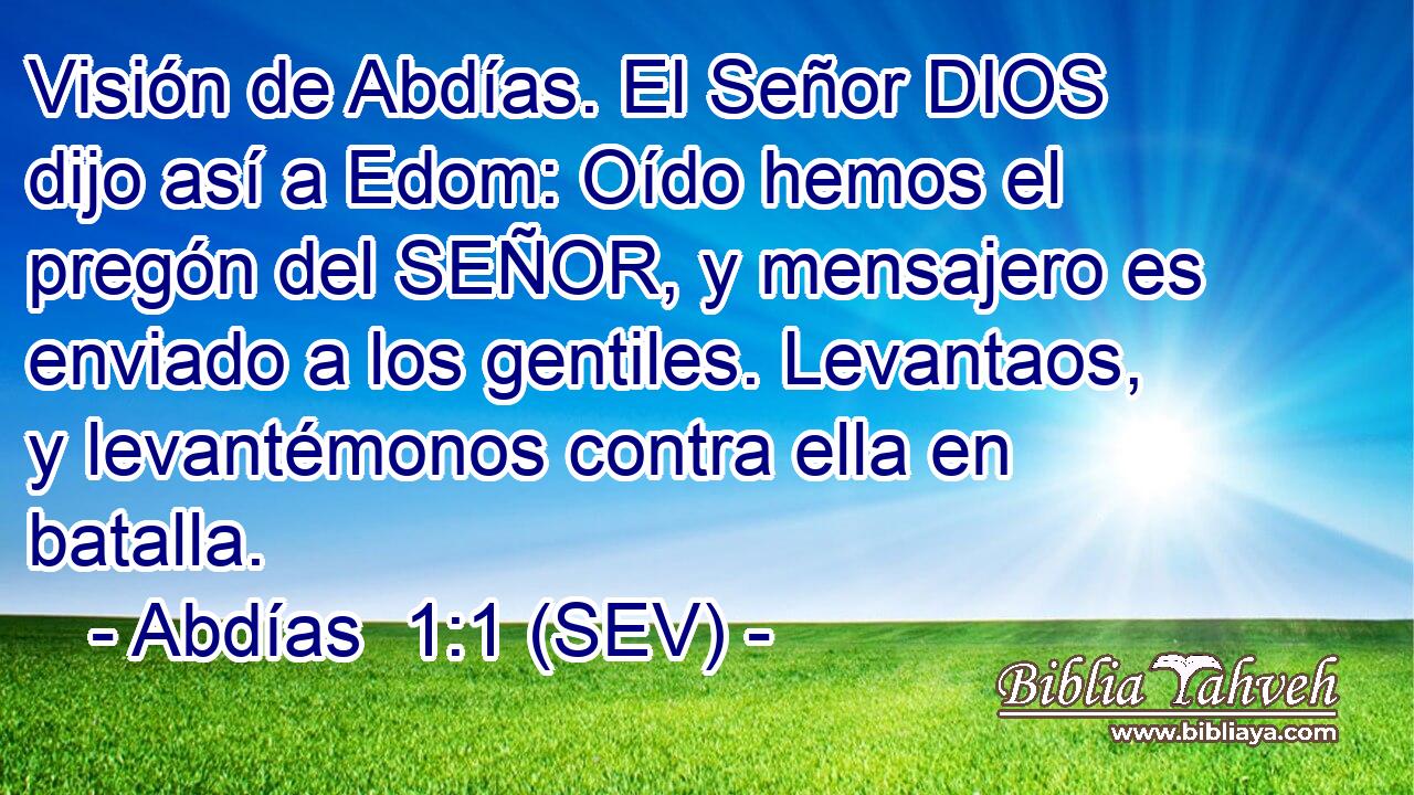 Visión de Abdías. El Señor DIOS dijo así a Edom: Oído hemos el pregón del SEÑOR, y mensajero es enviado a los gentiles. Levantaos, y levantémonos contra ella en batalla.