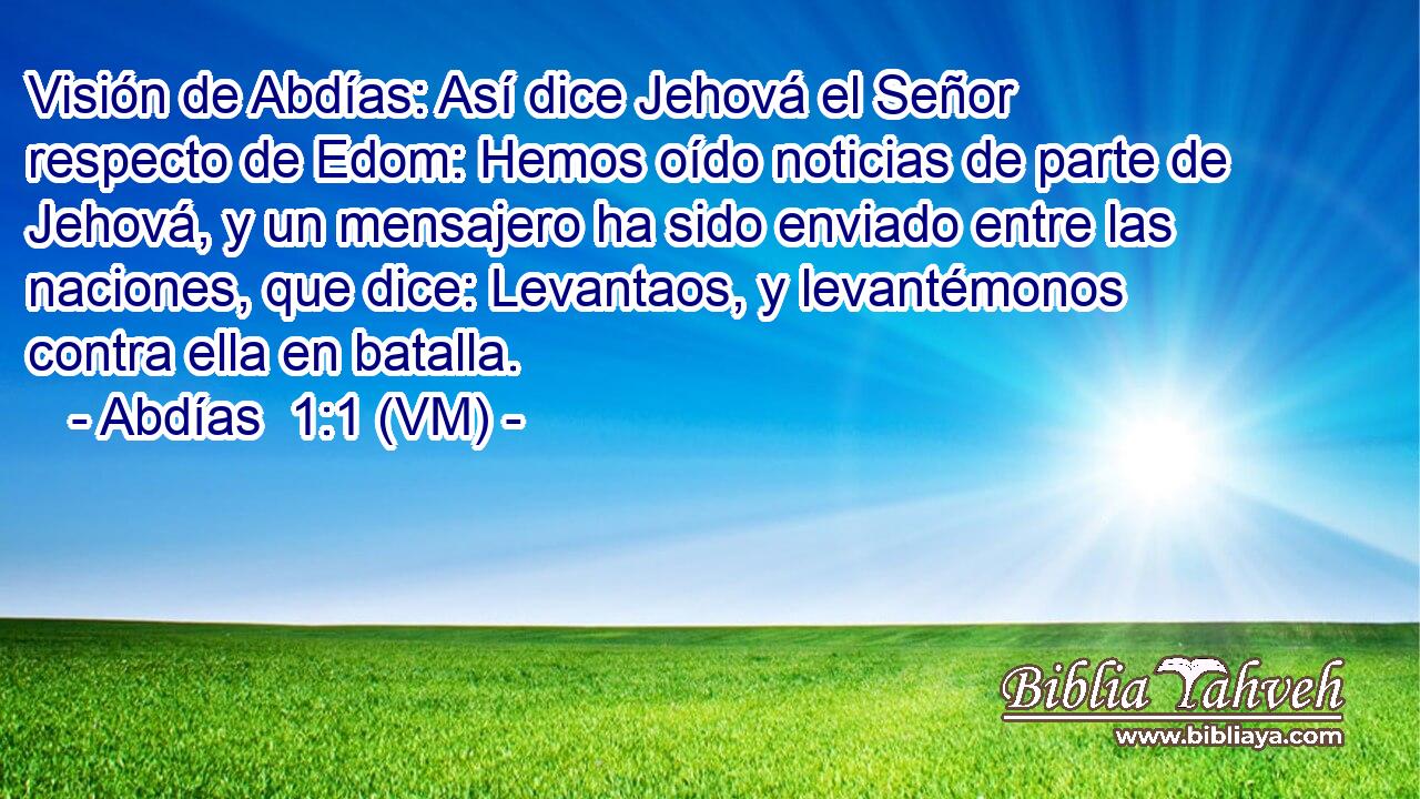  Visión de Abdías: Así dice Jehová el Señor respecto de Edom: Hemos oído noticias de parte de Jehová, y un mensajero ha sido enviado entre las naciones, que dice: Levantaos, y levantémonos contra ella en batalla. 