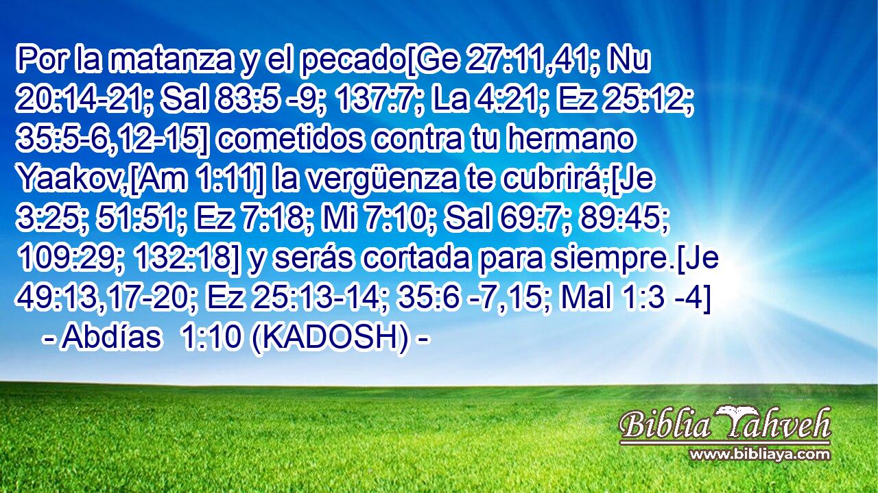  Por la matanza y el pecado[Ge 27:11,41; Nu 20:14-21; Sal 83:5 -9; 137:7; La 4:21; Ez 25:12; 35:5-6,12-15] cometidos contra tu hermano Yaakov,[Am 1:11] la vergüenza te cubrirá;[Je 3:25; 51:51; Ez 7:18; Mi 7:10; Sal 69:7; 89:45; 109:29; 132:18] y serás cortada para siempre.[Je 49:13,17-20; Ez 25:13-14; 35:6 -7,15; Mal 1:3 -4] 