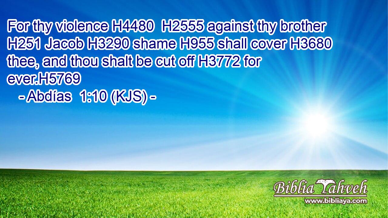 For thy violence H4480  H2555 against thy brother H251 Jacob H3290 shame H955 shall cover H3680 thee, and thou shalt be cut off H3772 for ever.H5769