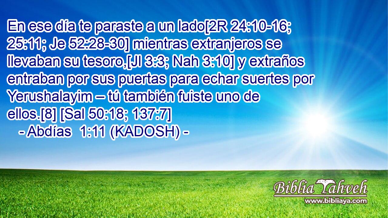  En ese día te paraste a un lado[2R 24:10-16; 25:11; Je 52:28-30] mientras extranjeros se llevaban su tesoro,[Jl 3:3; Nah 3:10] y extraños entraban por sus puertas para echar suertes por Yerushalayim – tú también fuiste uno de ellos.[8] [Sal 50:18; 137:7] 