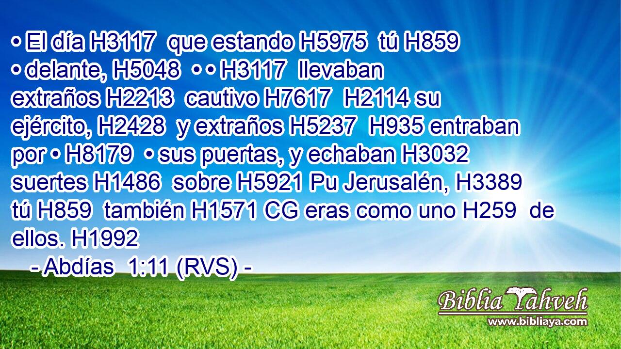 • El día H3117  que estando H5975  tú H859  • delante, H5048  • • H3117  llevaban extraños H2213  cautivo H7617  H2114 su ejército, H2428  y extraños H5237  H935 entraban por • H8179  • sus puertas, y echaban H3032  suertes H1486  sobre H5921 Pu Jerusalén, H3389  tú H859  también H1571 CG eras como uno H259  de ellos. H1992  