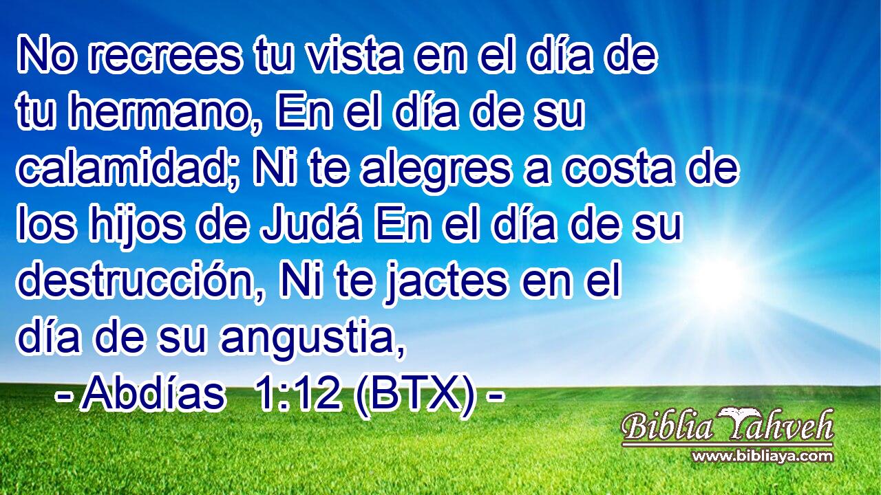 No recrees tu vista en el día de tu hermano, En el día de su calamidad; Ni te alegres a costa de los hijos de Judá En el día de su destrucción, Ni te jactes en el día de su angustia,