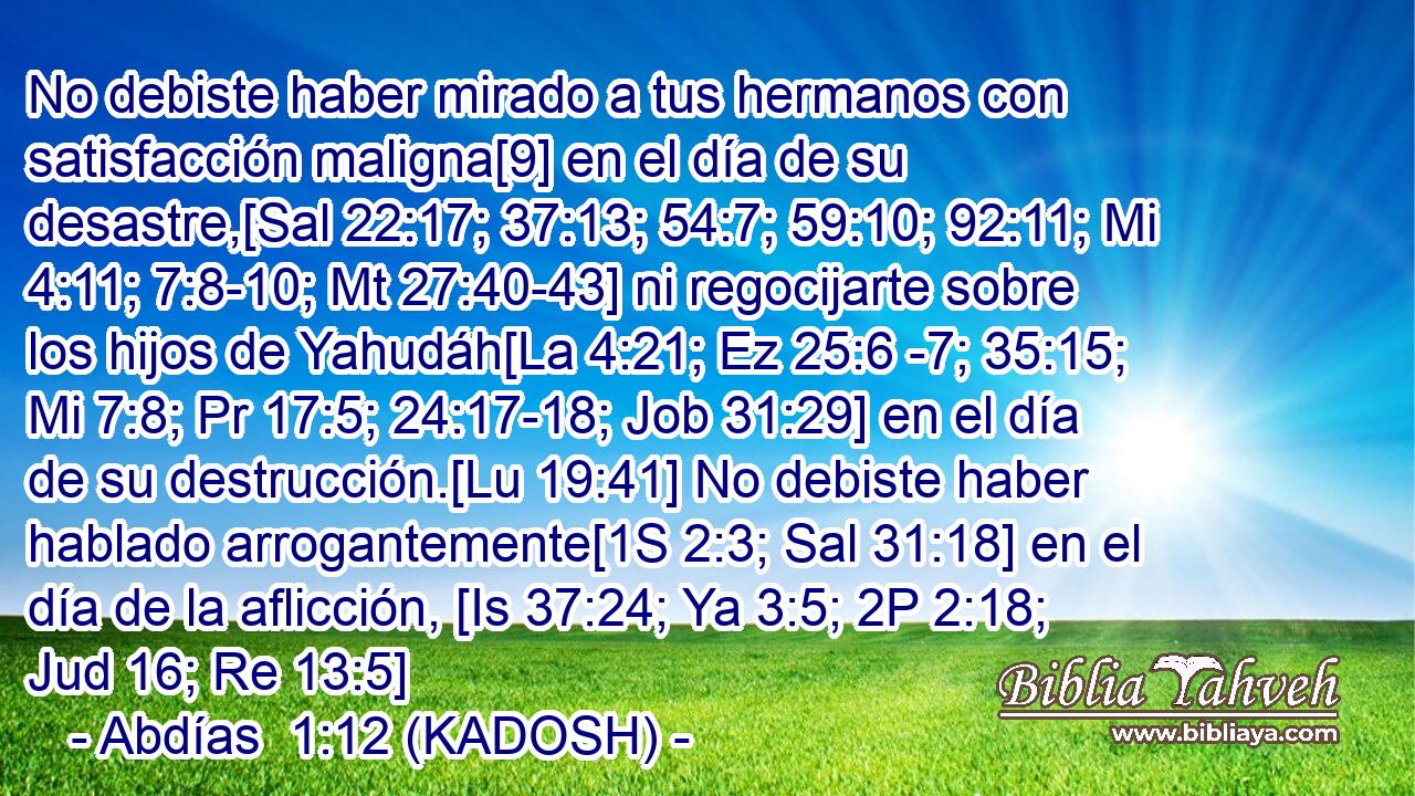  No debiste haber mirado a tus hermanos con satisfacción maligna[9] en el día de su desastre,[Sal 22:17; 37:13; 54:7; 59:10; 92:11; Mi 4:11; 7:8-10; Mt 27:40-43] ni regocijarte sobre los hijos de Yahudáh[La 4:21; Ez 25:6 -7; 35:15; Mi 7:8; Pr 17:5; 24:17-18; Job 31:29] en el día de su destrucción.[Lu 19:41] No debiste haber hablado arrogantemente[1S 2:3; Sal 31:18] en el día de la aflicción, [Is 37:24; Ya 3:5; 2P 2:18; Jud 16; Re 13:5] 