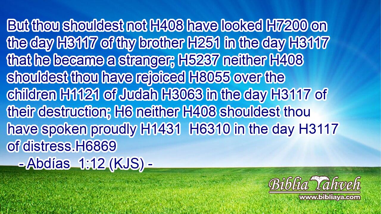 But thou shouldest not H408 have looked H7200 on the day H3117 of thy brother H251 in the day H3117 that he became a stranger; H5237 neither H408 shouldest thou have rejoiced H8055 over the children H1121 of Judah H3063 in the day H3117 of their destruction; H6 neither H408 shouldest thou have spoken proudly H1431  H6310 in the day H3117 of distress.H6869